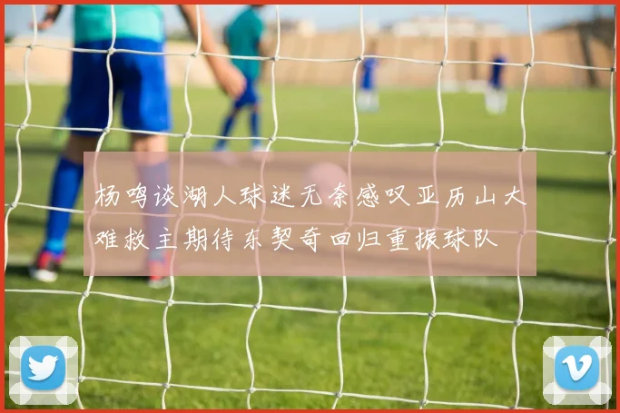 杨鸣谈湖人球迷无奈感叹亚历山大难救主期待东契奇回归重振球队