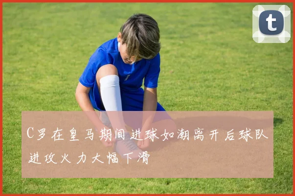 C罗在皇马期间进球如潮离开后球队进攻火力大幅下滑
