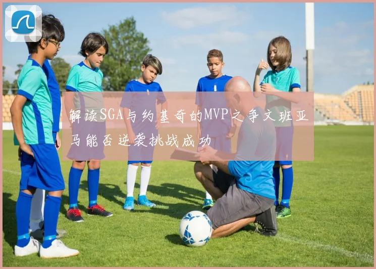 解读SGA与约基奇的MVP之争文班亚马能否逆袭挑战成功