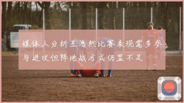 媒体人分析王浩然比赛表现需多参与进攻但阵地战方式仍显不足
