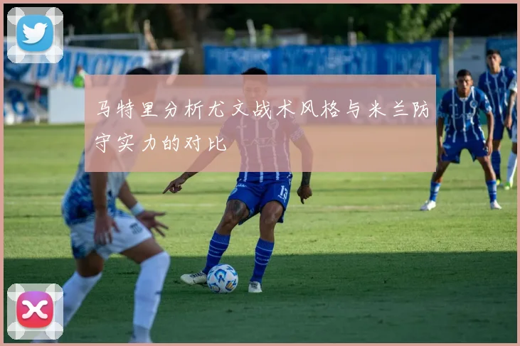 马特里分析尤文战术风格与米兰防守实力的对比