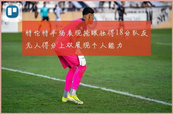 特伦特半场表现抢眼独得18分队友无人得分上双展现个人能力