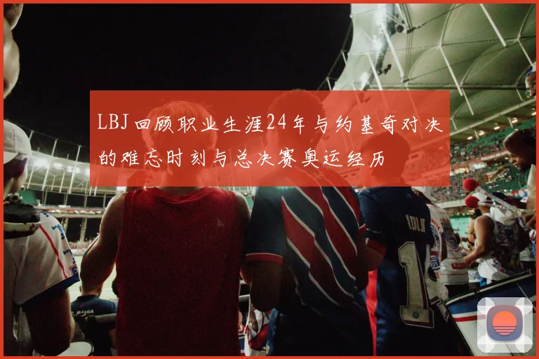 LBJ回顾职业生涯24年与约基奇对决的难忘时刻与总决赛奥运经历