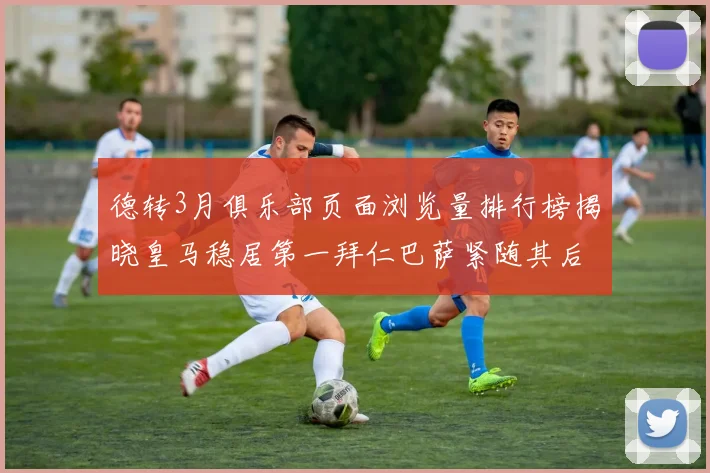 德转3月俱乐部页面浏览量排行榜揭晓皇马稳居第一拜仁巴萨紧随其后