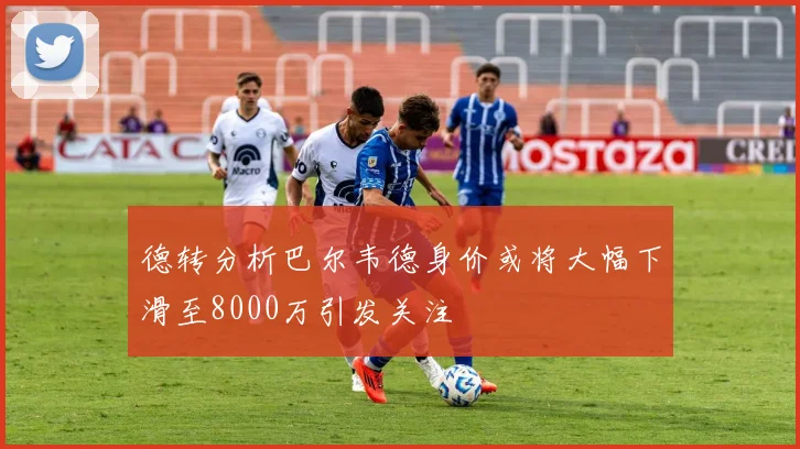 德转分析巴尔韦德身价或将大幅下滑至8000万引发关注