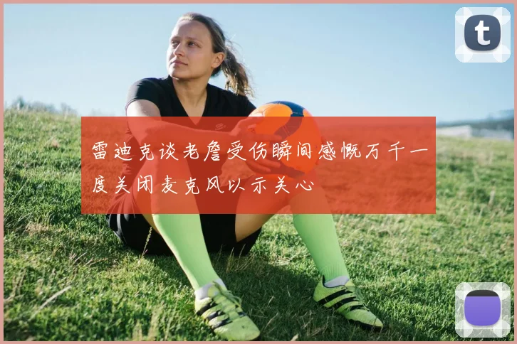 雷迪克谈老詹受伤瞬间感慨万千一度关闭麦克风以示关心