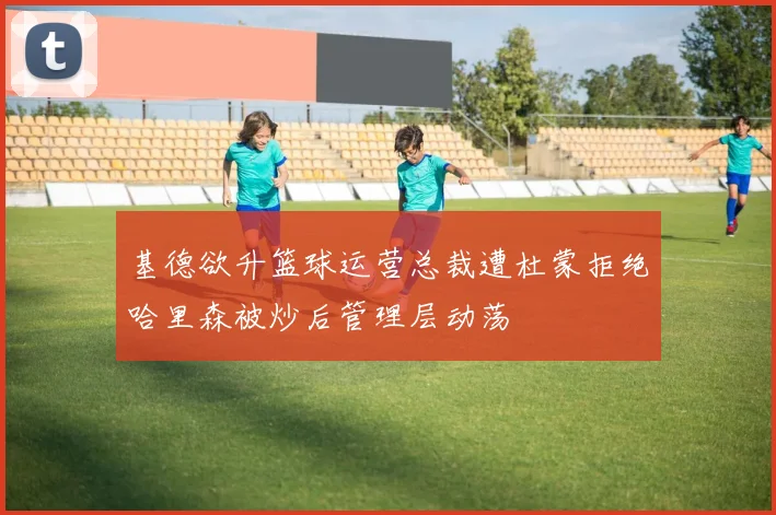 基德欲升篮球运营总裁遭杜蒙拒绝哈里森被炒后管理层动荡