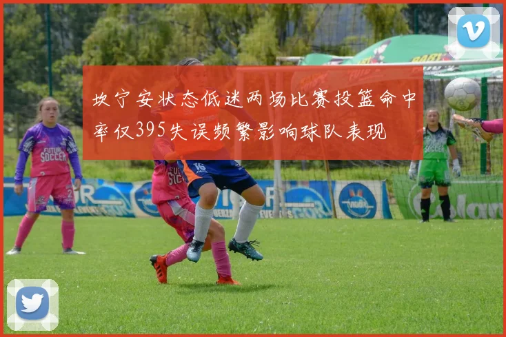 坎宁安状态低迷两场比赛投篮命中率仅395失误频繁影响球队表现