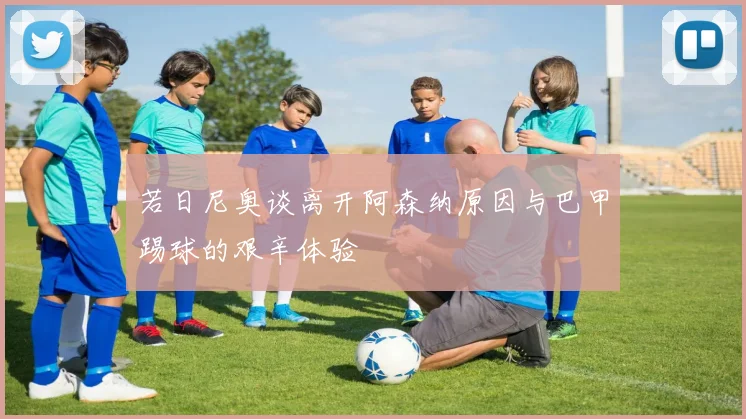 若日尼奥谈离开阿森纳原因与巴甲踢球的艰辛体验