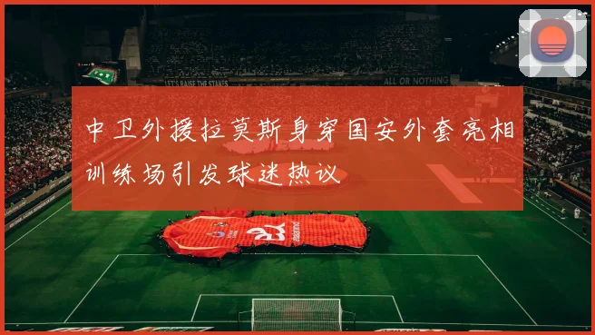 中卫外援拉莫斯身穿国安外套亮相训练场引发球迷热议