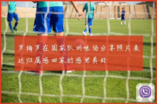 罗梅罗在国家队训练场分享照片表达归属感回家的感觉真好
