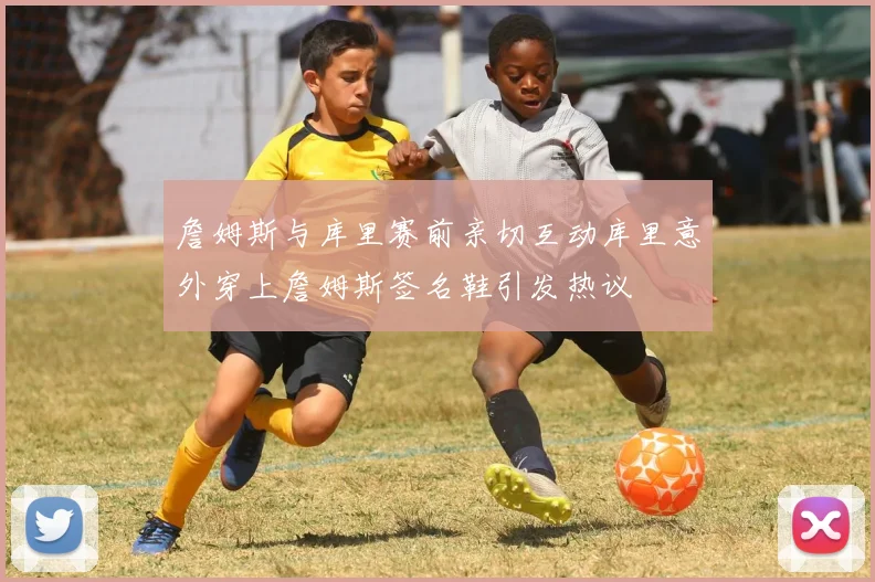 詹姆斯与库里赛前亲切互动库里意外穿上詹姆斯签名鞋引发热议