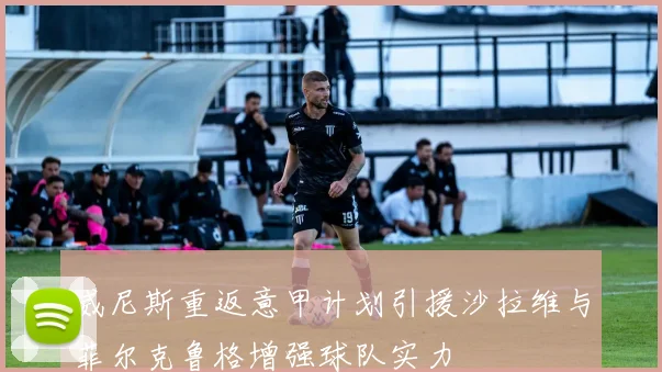 威尼斯重返意甲计划引援沙拉维与菲尔克鲁格增强球队实力