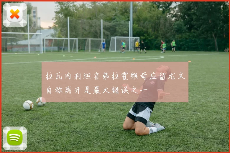 拉瓦内利坦言弗拉霍维奇应留尤文自称离开是最大错误之一