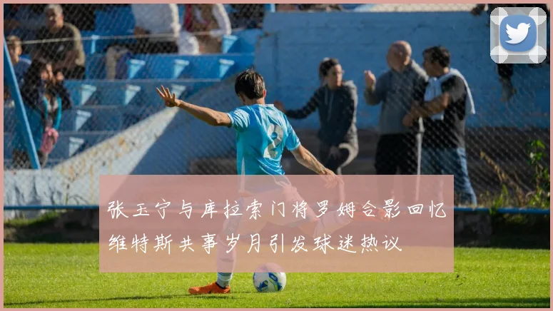 张玉宁与库拉索门将罗姆合影回忆维特斯共事岁月引发球迷热议