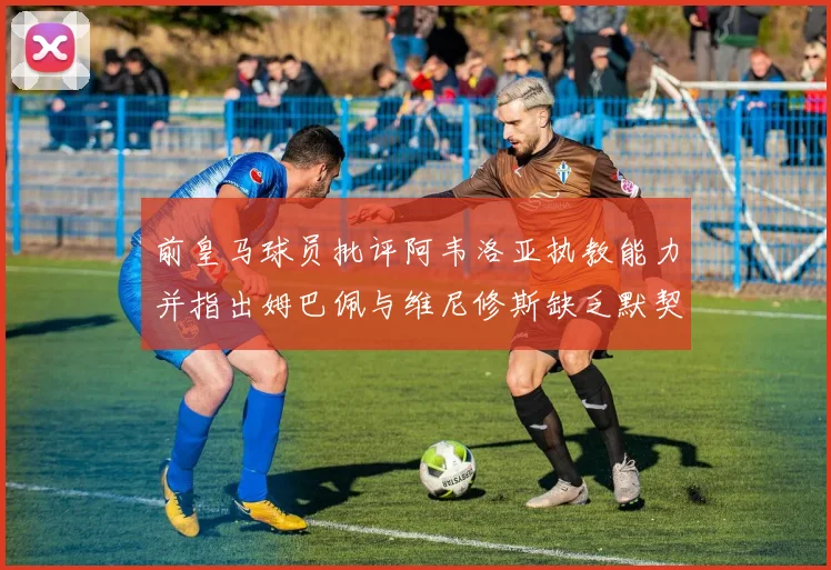 前皇马球员批评阿韦洛亚执教能力并指出姆巴佩与维尼修斯缺乏默契