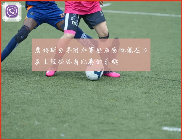 詹姆斯分享附加赛经历感慨能在沙发上轻松观看比赛的乐趣