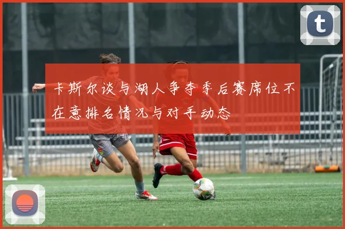 卡斯尔谈与湖人争夺季后赛席位不在意排名情况与对手动态