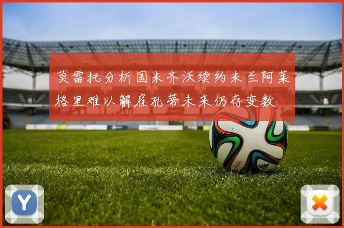 莫雷托分析国米齐沃续约米兰阿莱格里难以解雇孔蒂未来仍存变数