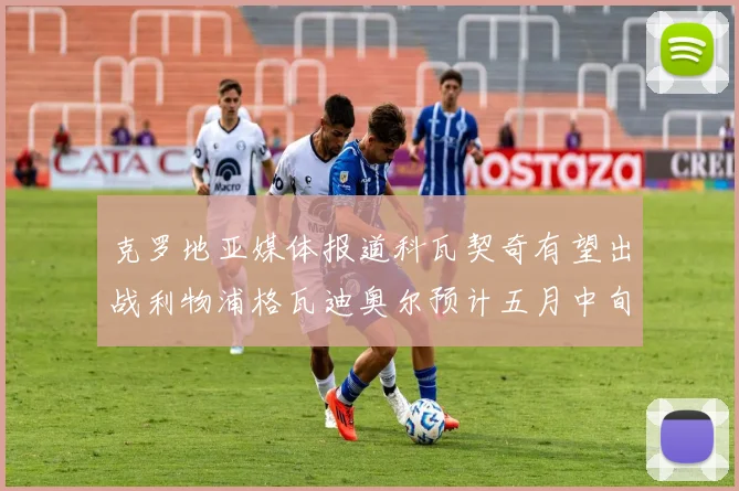 克罗地亚媒体报道科瓦契奇有望出战利物浦格瓦迪奥尔预计五月中旬回归