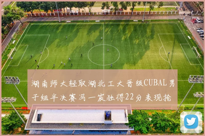 湖南师大轻取湖北工大晋级CUBAL男子组半决赛冯一宸独得22分表现抢眼