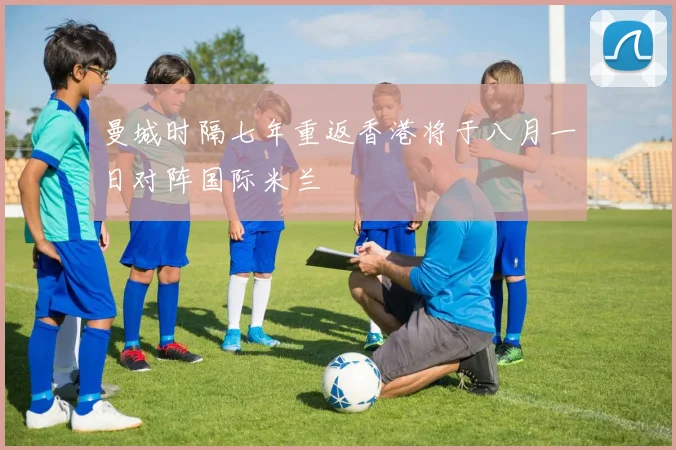 曼城时隔七年重返香港将于八月一日对阵国际米兰