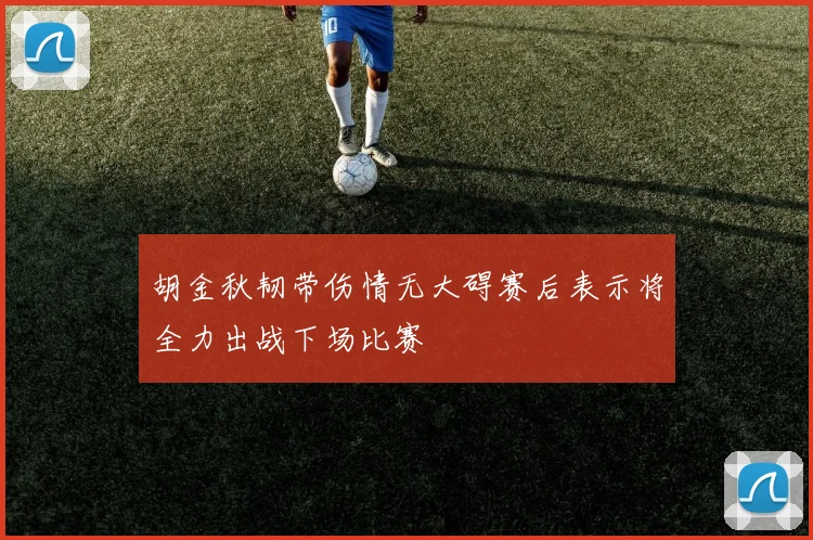 胡金秋韧带伤情无大碍赛后表示将全力出战下场比赛